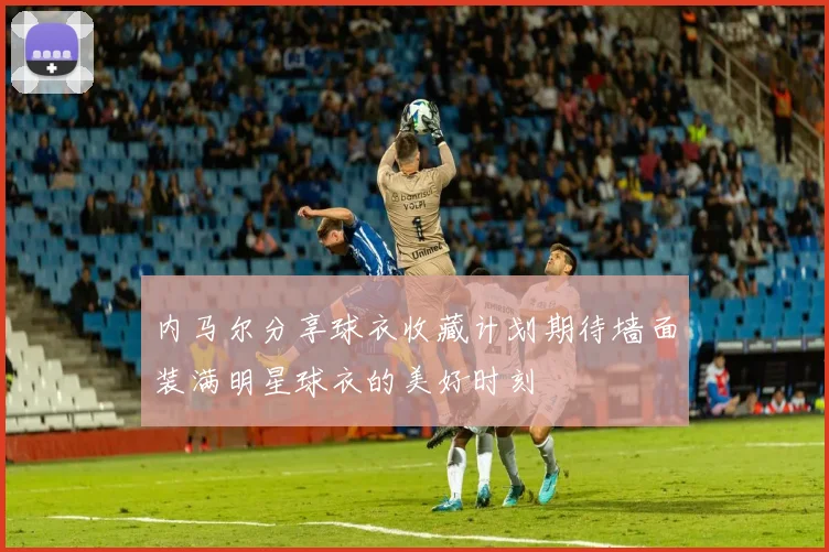 内马尔分享球衣收藏计划期待墙面装满明星球衣的美好时刻