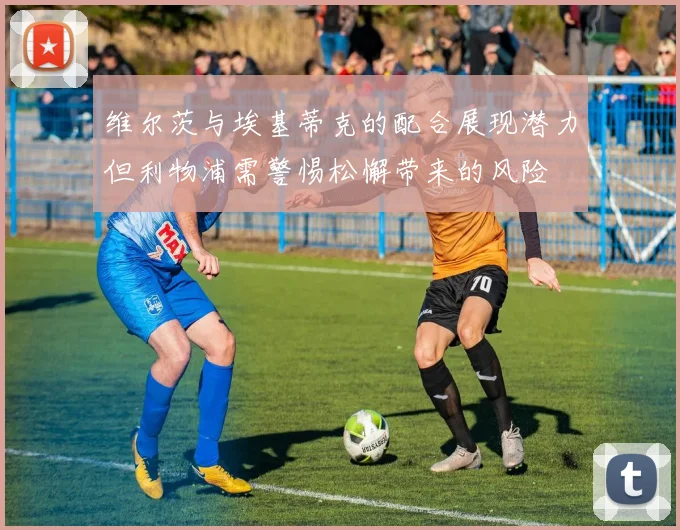 维尔茨与埃基蒂克的配合展现潜力但利物浦需警惕松懈带来的风险