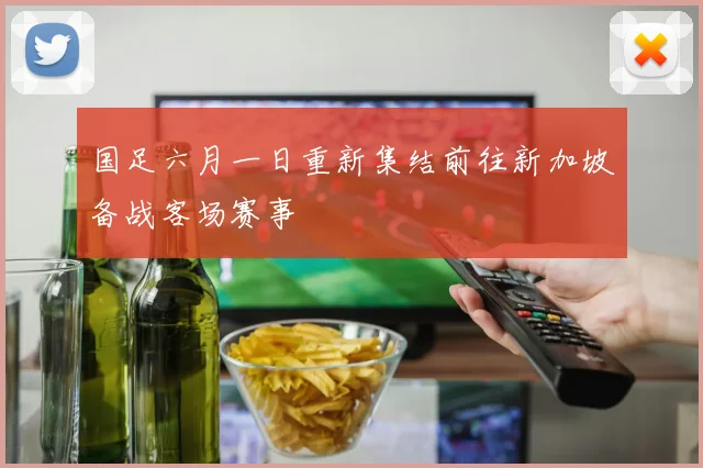 国足六月一日重新集结前往新加坡备战客场赛事