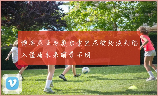 博洛尼亚与奥尔索里尼续约谈判陷入僵局未来前景不明