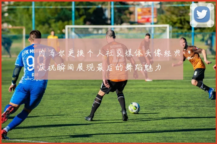 内马尔更换个人社交媒体头像经典庆祝瞬间展现最后的舞蹈魅力
