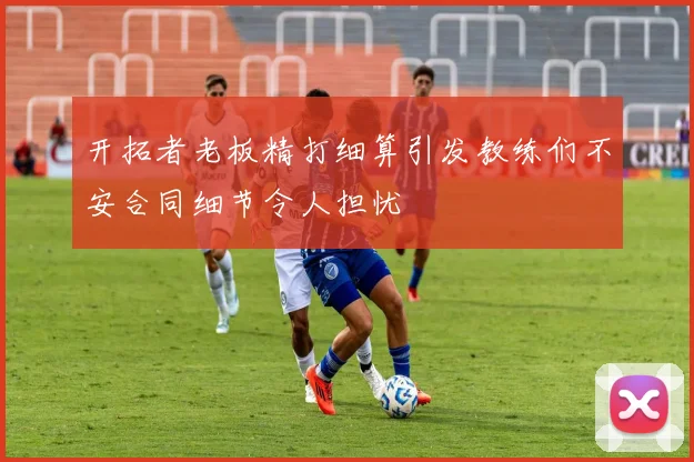 开拓者老板精打细算引发教练们不安合同细节令人担忧