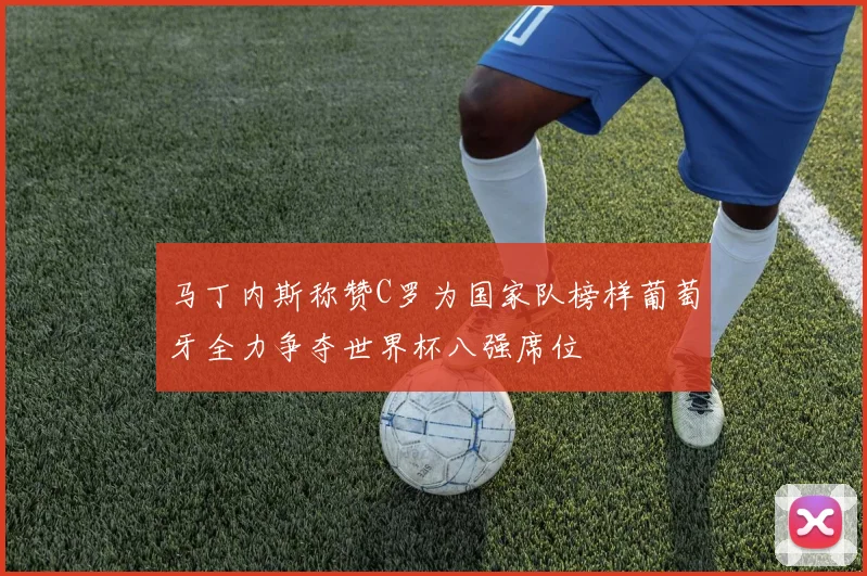 马丁内斯称赞C罗为国家队榜样葡萄牙全力争夺世界杯八强席位