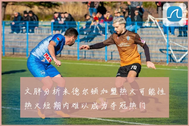 文胖分析米德尔顿加盟热火可能性热火短期内难以成为夺冠热门