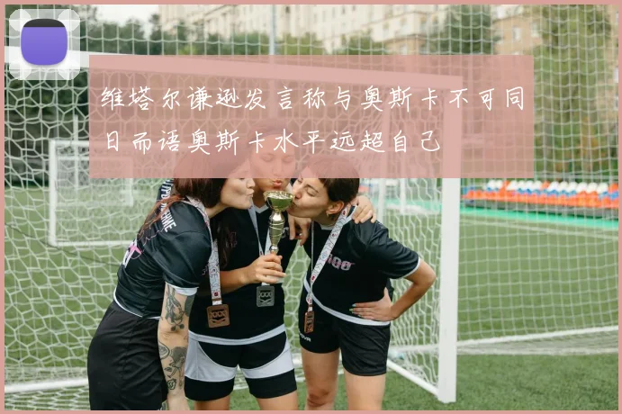 维塔尔谦逊发言称与奥斯卡不可同日而语奥斯卡水平远超自己