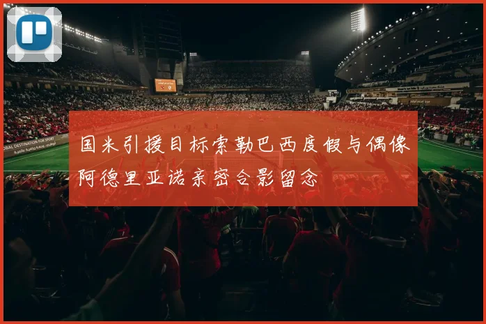 国米引援目标索勒巴西度假与偶像阿德里亚诺亲密合影留念