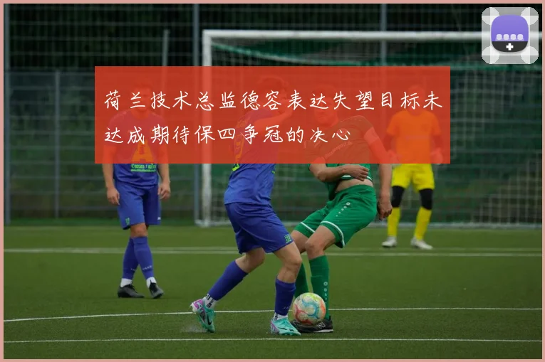 荷兰技术总监德容表达失望目标未达成期待保四争冠的决心