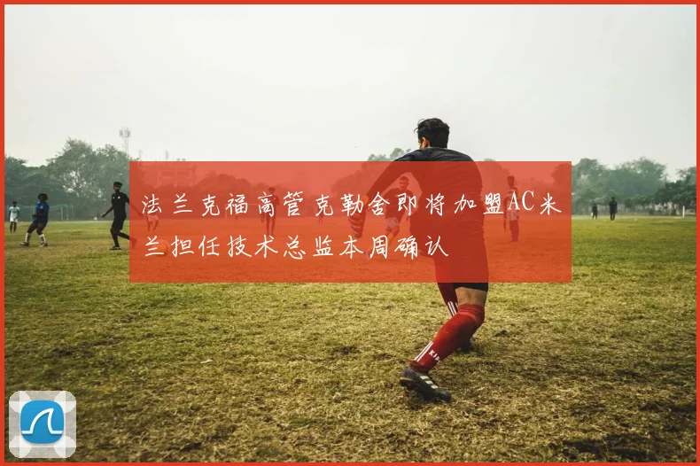 法兰克福高管克勒舍即将加盟AC米兰担任技术总监本周确认