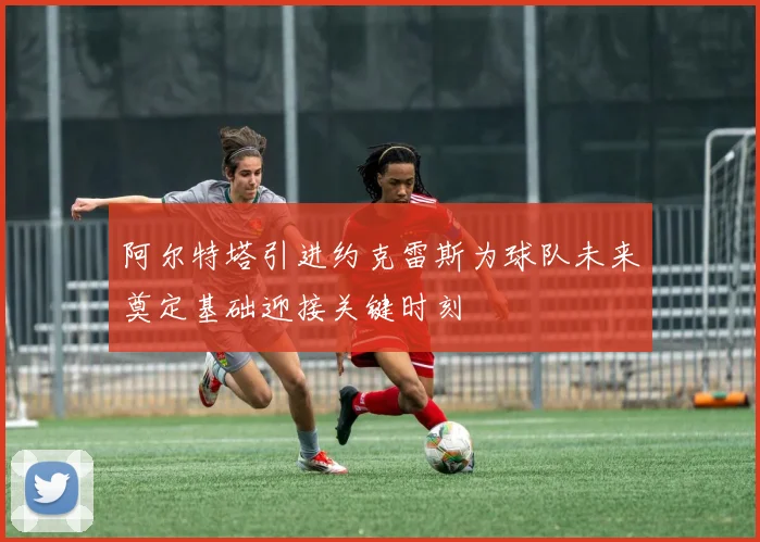阿尔特塔引进约克雷斯为球队未来奠定基础迎接关键时刻