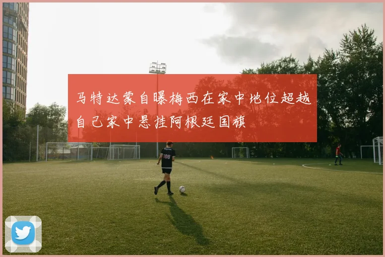 马特达蒙自曝梅西在家中地位超越自己家中悬挂阿根廷国旗