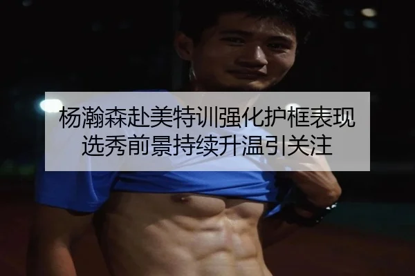 杨瀚森赴美特训强化护框表现 选秀前景持续升温引关注